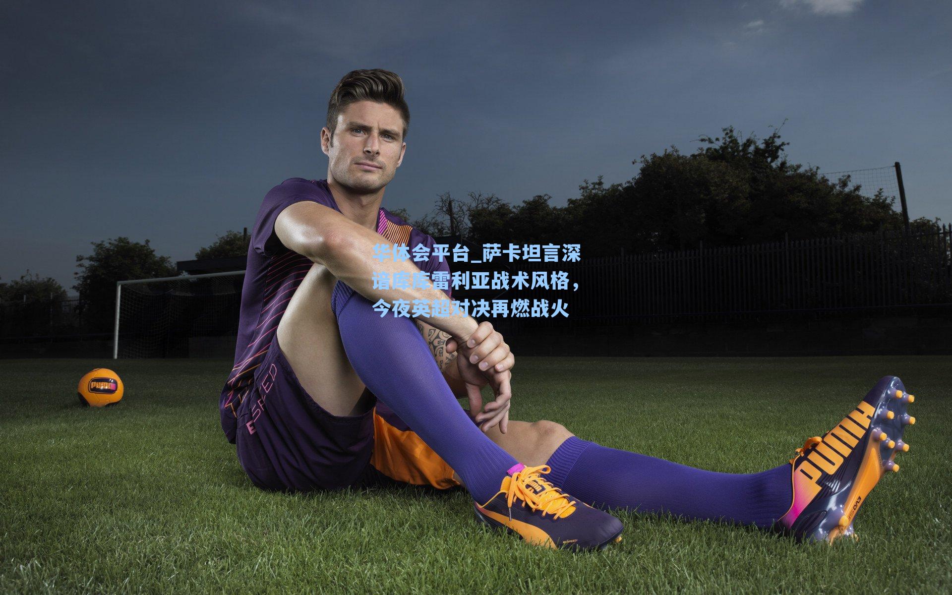 萨卡坦言深谙库库雷利亚战术风格，今夜英超对决再燃战火